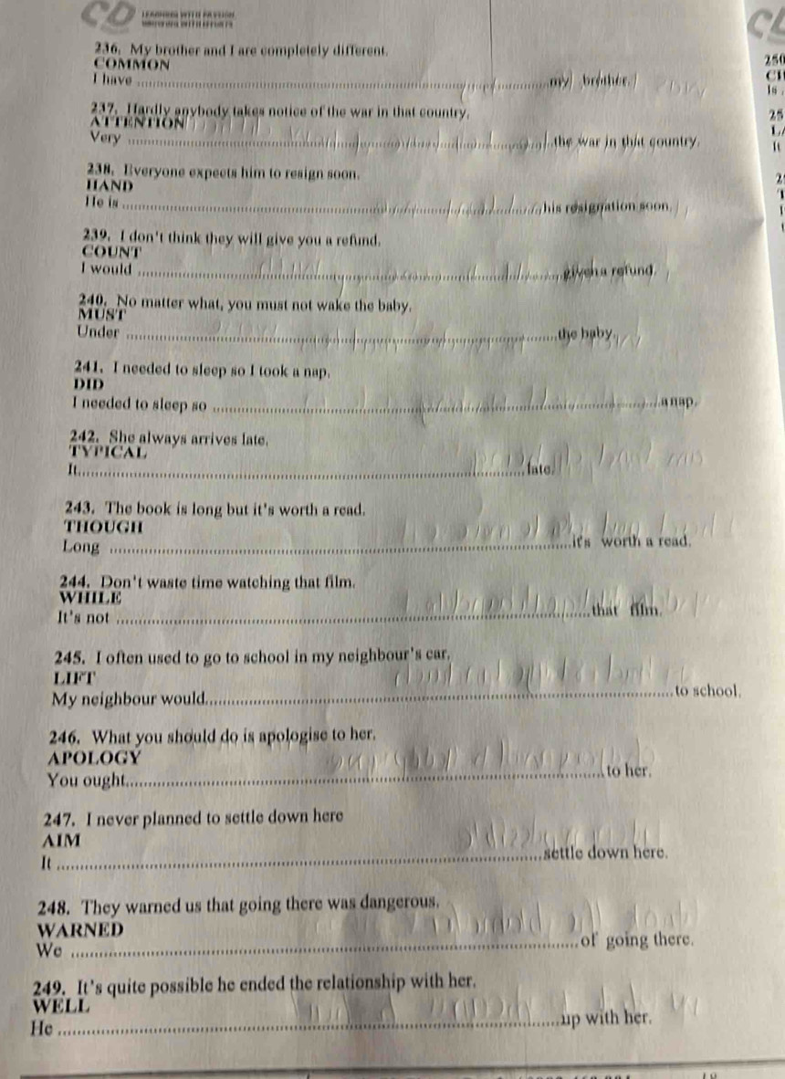 CD 
C 
236. My brother and I are completely different. 
COMMON
25
I have_ 
C1 
1s . 
237. Hardly anybody takes notice of the war in that country. 25 
ATTEntion 
L 
Very _he war in that country . 
238. Everyone expects him to resign soon. . 
HAND 
He in_ 
his resignation soon . 
239. I don't think they will give you a refund. 
COUNT 
I would _given a refund 
249. No matter what, you must not wake the baby. 
MUST 
Under _the baby 
241. I needed to sleep so I took a nap. 
DID 
I needed to sleep so_ 
a n 
242. She always arrives late. 
TYPICAL 
1_ late 
243. The book is long but it's worth a read. 
though 
Long _it's worth a read. 
244. Don't waste time watching that film. 
WHILE 
It's not _that film. 
245. I often used to go to school in my neighbour's car. 
LIFT _to school. 
My neighbour would. 
246. What you should do is apologise to her. 
apology 
You ought._ to her. 
247. I never planned to settle down here 
AIM 
_settle down here. 
It 
248. They warned us that going there was dangerous. 
WARNED 
Wc 
_of going there. 
249. It’s quite possible he ended the relationship with her. 
WELL 
He _up with her.