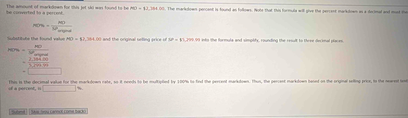 The amount of markdown for this jet ski was found to be MD=$2,384.00. The markdown percent is found as follows. Note that this formula will give the percent markdown as a decimal and must the 
be converted to a percent.
ND% =frac MDSP_original
Substitute the found value MD=$2,384,00 and the original selling price of SP=$5,299.99 into the formula and simplify, rounding the result to three decimal places.
MD% =frac MDSP_original
= (2,384.00)/5,299.99 
=□
This is the decimal value for the markdown rate, so it needs to be multiplied by 100% to find the percent markdown. Thus, the percent markdown based on the original selling price, to the nearest tent 
of a percent, is □ %
Submit | Skip (you cannot come back