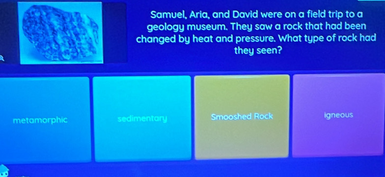 Samuel, Aria, and David were on a field trip to a
geology museum. They saw a rock that had been
changed by heat and pressure. What type of rock had
they seen?
metamorphic sedimentary Smooshed Rock igneous