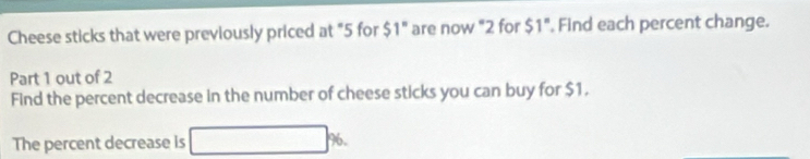 Cheese sticks that were previously priced at "5 for $1° are now "2 for $1° , Find each percent change. 
Part 1 out of 2 
Find the percent decrease in the number of cheese sticks you can buy for $1. 
The percent decrease is 40