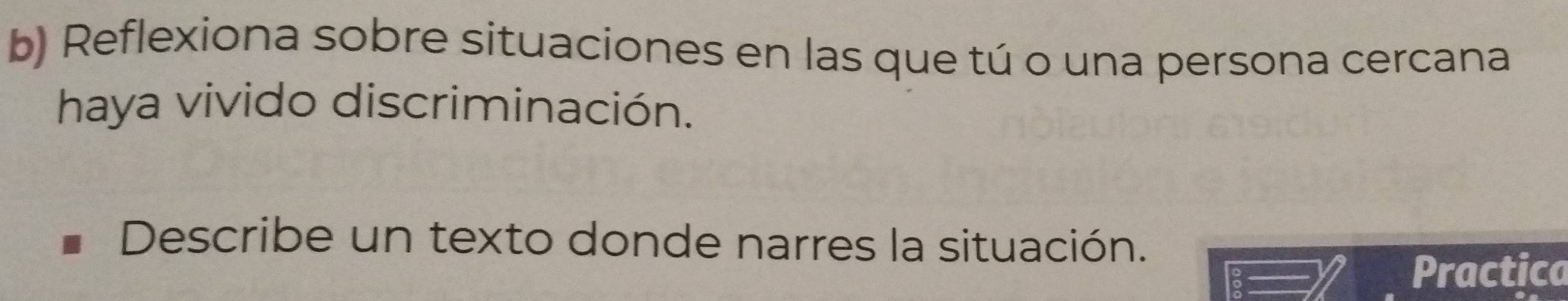 Reflexiona sobre situaciones en las que tú o una persona cercana 
haya vivido discriminación. 
Describe un texto donde narres la situación. 
Practica