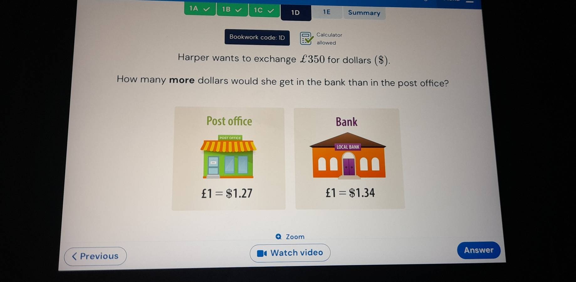 1A 1B 1C V 1D 1E Summary
Bookwork code: 1D Calculator
allowed
Harper wants to exchange £350 for dollars ($).
How many more dollars would she get in the bank than in the post office?
Post office Bank
LOCAL BANK
£1=$1.27
£1=$1.34
Zoom
< Previous
Watch video
Answer