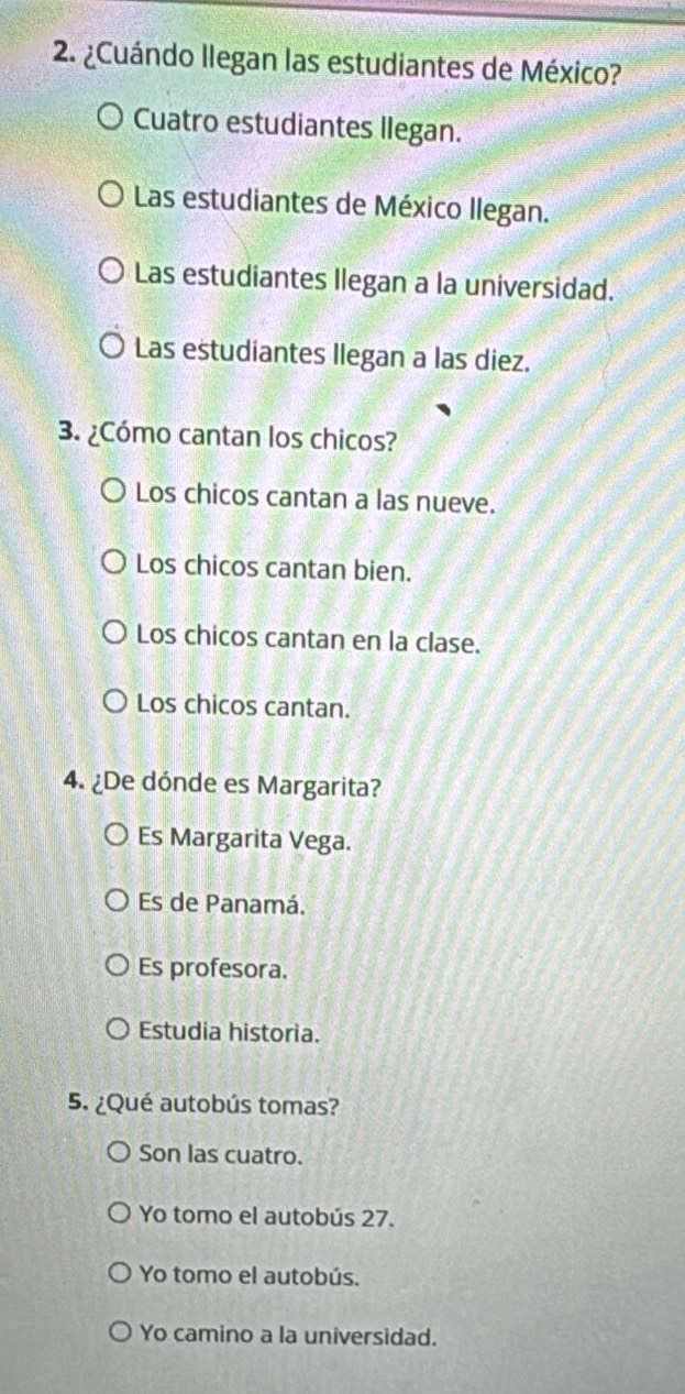 ¿Cuándo llegan las estudiantes de México?
Cuatro estudiantes llegan.
Las estudiantes de México llegan.
Las estudiantes Ilegan a la universidad.
Las estudiantes llegan a las diez.
3. ¿Cómo cantan los chicos?
Los chicos cantan a las nueve.
Los chicos cantan bien.
Los chicos cantan en la clase.
Los chicos cantan.
4. ¿De dónde es Margarita?
Es Margarita Vega.
Es de Panamá.
Es profesora.
Estudia historia.
5. ¿Qué autobús tomas?
Son las cuatro.
Yo tomo el autobús 27.
Yo tomo el autobús.
Yo camino a la universidad.