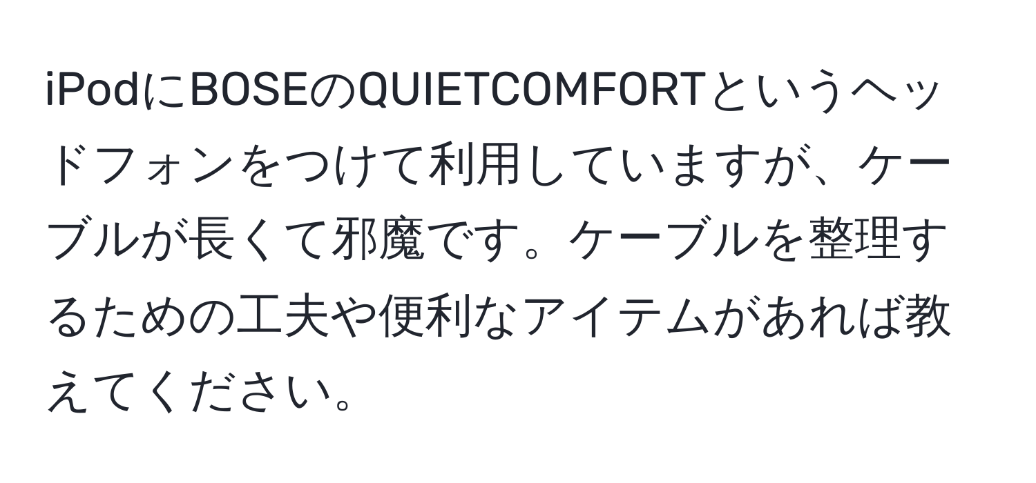 iPodにBOSEのQUIETCOMFORTというヘッドフォンをつけて利用していますが、ケーブルが長くて邪魔です。ケーブルを整理するための工夫や便利なアイテムがあれば教えてください。