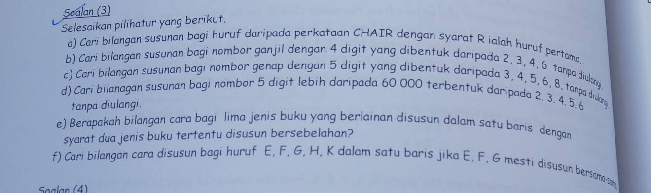 Soalan (3) 
Selesaikan pilihatur yang berikut. 
a) Cari bilangan susunan bagi huruf daripada perkataan CHAIR dengan syarat R ialah huruf pertama. 
b) Cari bilangan susunan bagi nombor ganjil dengan 4 digit yang dibentuk daripada 2, 3, 4, 6 tanpa diulangi 
c) Cari bilangan susunan bagi nombor genap dengan 5 digit yang dibentuk daripada 3, 4, 5, 6, 8, tanpa diulang 
d) Cari bilanagan susunan bagi nombor 5 digit lebih daripada 60 000 terbentuk daripada 2. 3, 4. 5. 6
tanpa diulangi. 
e) Berapakah bilangan cara bagi lima jenis buku yang berlainan disusun dalam satu baris dengan 
syarat dua jenis buku tertentu disusun bersebelahan? 
f) Cari bilangan cara disusun bagi huruf E, F, G, H, K dalam satu baris jika E, F, G mesti disusun bersama-som 
Søalan (4)