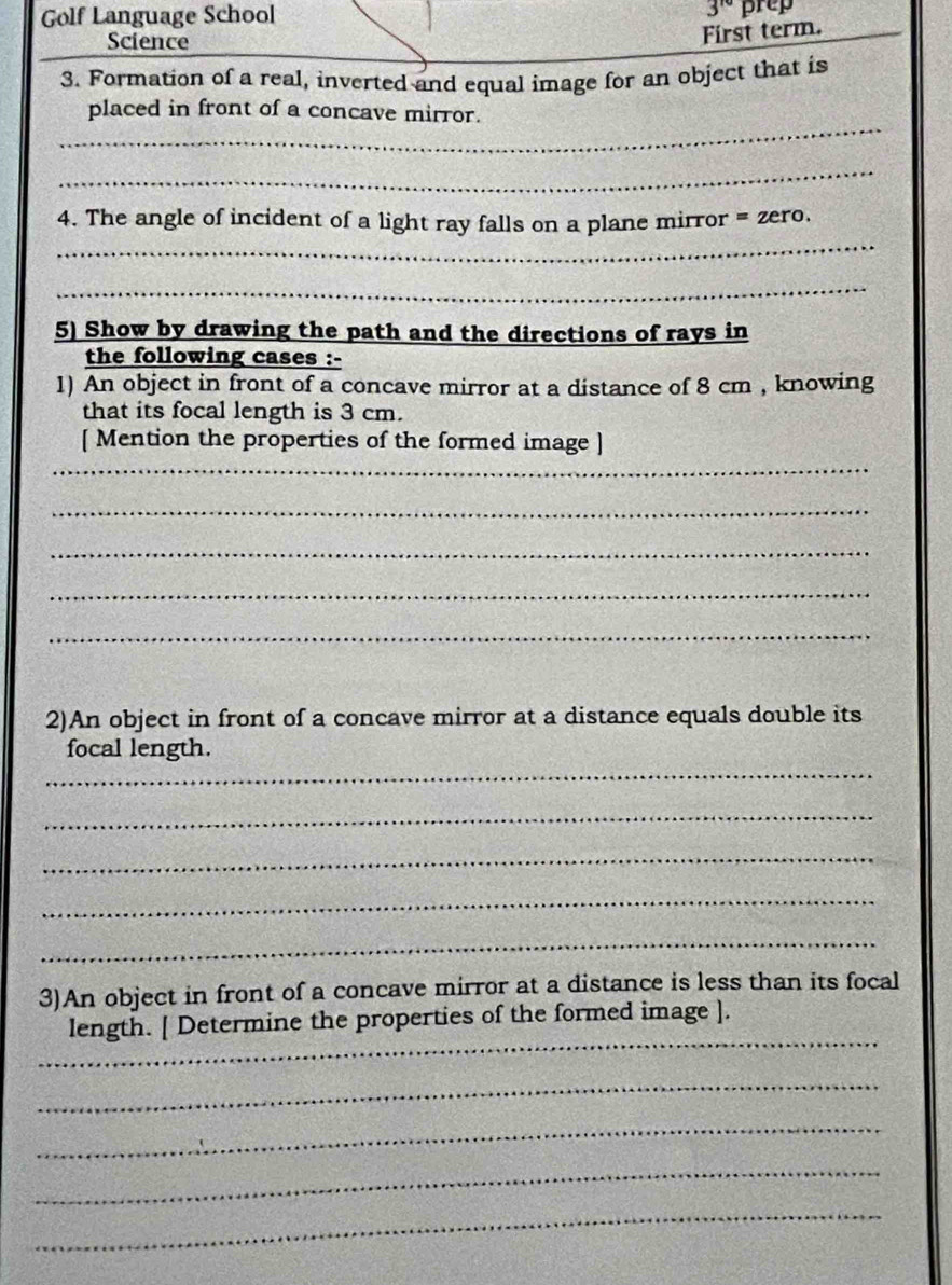 Golf Language School 3^(rd) prep 
Science 
First term. 
3. Formation of a real, inverted and equal image for an object that is 
_ 
placed in front of a concave mirror. 
_ 
_ 
4. The angle of incident of a light ray falls on a plane mirror =zero 
_ 
5) Show by drawing the path and the directions of rays in 
the following cases :- 
1) An object in front of a concave mirror at a distance of 8 cm , knowing 
that its focal length is 3 cm. 
_ 
[ Mention the properties of the formed image ] 
_ 
_ 
_ 
_ 
2)An object in front of a concave mirror at a distance equals double its 
_ 
focal length. 
_ 
_ 
_ 
_ 
3)An object in front of a concave mirror at a distance is less than its focal 
_ 
length. [ Determine the properties of the formed image ]. 
_ 
_ 
_ 
_