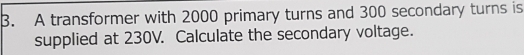 A transformer with 2000 primary turns and 300 secondary turns is 
supplied at 230V. Calculate the secondary voltage.