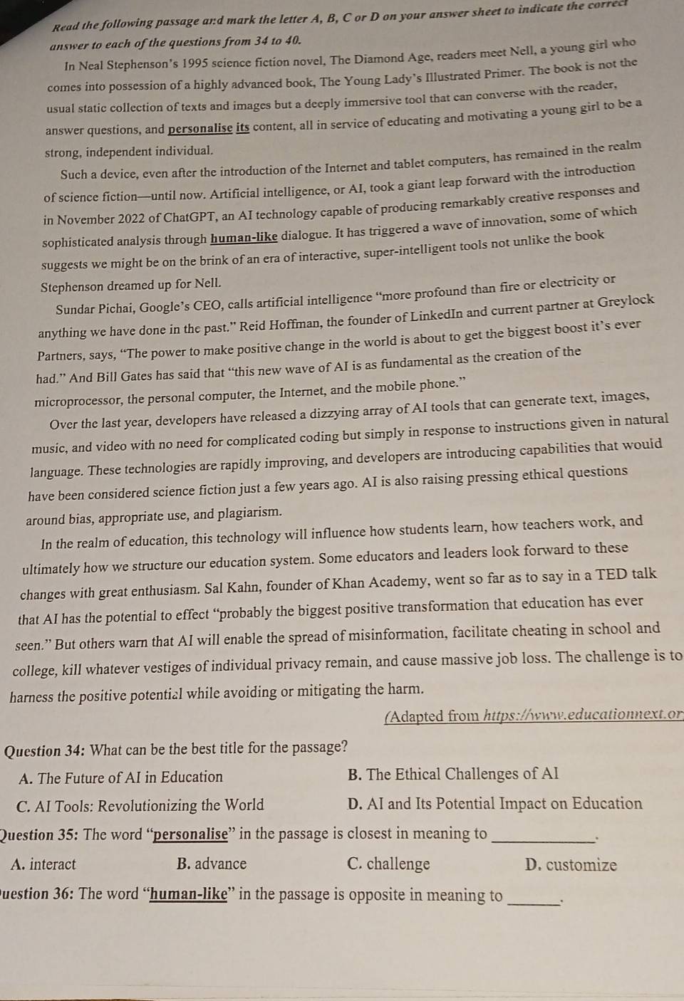 Read the following passage and mark the letter A, B, C or D on your answer sheet to indicate the correcl
answer to each of the questions from 34 to 40.
In Neal Stephenson’s 1995 science fiction novel, The Diamond Age, readers meet Nell, a young girl who
comes into possession of a highly advanced book, The Young Lady’s Illustrated Primer. The book is not the
usual static collection of texts and images but a deeply immersive tool that can converse with the reader,
answer questions, and personalise its content, all in service of educating and motivating a young girl to be a
strong, independent individual.
Such a device, even after the introduction of the Internet and tablet computers, has remained in the realm
of science fiction—until now. Artificial intelligence, or AI, took a giant leap forward with the introduction
in November 2022 of ChatGPT, an AI technology capable of producing remarkably creative responses and
sophisticated analysis through human-like dialogue. It has triggered a wave of innovation, some of which
suggests we might be on the brink of an era of interactive, super-intelligent tools not unlike the book
Stephenson dreamed up for Nell.
Sundar Pichai, Google’s CEO, calls artificial intelligence “more profound than fire or electricity or
anything we have done in the past.” Reid Hoffman, the founder of LinkedIn and current partner at Greylock
Partners, says, “The power to make positive change in the world is about to get the biggest boost it’s ever
had.” And Bill Gates has said that “this new wave of AI is as fundamental as the creation of the
microprocessor, the personal computer, the Internet, and the mobile phone.”
Over the last year, developers have released a dizzying array of AI tools that can generate text, images,
music, and video with no need for complicated coding but simply in response to instructions given in natural
language. These technologies are rapidly improving, and developers are introducing capabilities that would
have been considered science fiction just a few years ago. AI is also raising pressing ethical questions
around bias, appropriate use, and plagiarism.
In the realm of education, this technology will influence how students learn, how teachers work, and
ultimately how we structure our education system. Some educators and leaders look forward to these
changes with great enthusiasm. Sal Kahn, founder of Khan Academy, went so far as to say in a TED talk
that AI has the potential to effect “probably the biggest positive transformation that education has ever
seen.” But others warn that AI will enable the spread of misinformation, facilitate cheating in school and
college, kill whatever vestiges of individual privacy remain, and cause massive job loss. The challenge is to
harness the positive potential while avoiding or mitigating the harm.
(Adapted from https://www.educationnext.or
Question 34: What can be the best title for the passage?
A. The Future of AI in Education B. The Ethical Challenges of AI
C. AI Tools: Revolutionizing the World D. AI and Its Potential Impact on Education
Question 35: The word “personalise” in the passage is closest in meaning to_
A. interact B. advance C. challenge D. customize
Duestion 36: The word “human-like” in the passage is opposite in meaning to
_