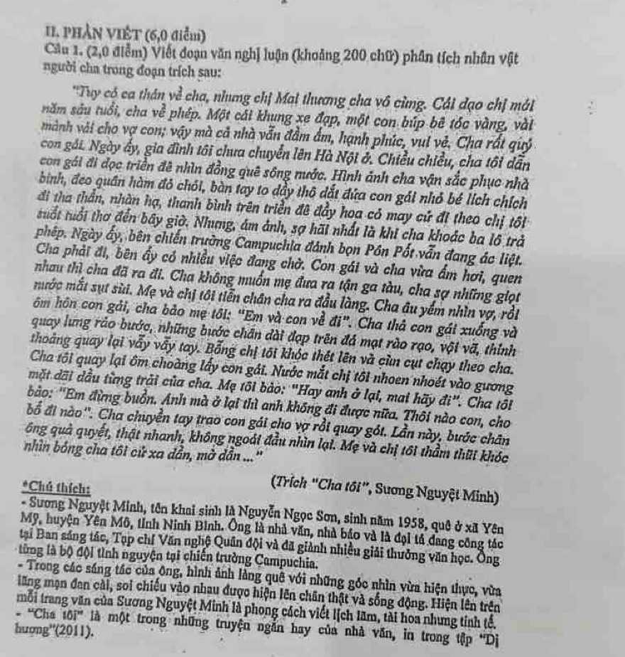 PHẢN VIÊT (6,0 điễm)
Cầu 1. (2,0 điễm) Viết đoạn văn nghị luận (khoảng 200 chữ) phân tích nhân vật
người cha trong đoạn trích sau:
'Tuy có ca thân về cha, nhưng chị Mai thương cha vô cùng. Cái đạo chị mát
năm sâu tuổi, cha ve^2 phép. Một cái khung xe đạp, một con búp bê tóc vàng, vài
mành vài cho vợ con; vậy mà cả nhà vẫn đầm ẩm, hạnh phúc, vụi vẻ. Cha rất quý
con gái. Ngày ấy, gia đình tôi chưa chuyển lên Hà Nội ở. Chiều chiều, cha tôi dẫn
con gái đi đọc triền đê nhìn đồng quê sông nước. Hình ảnh cha vận sắc phục nhà
bình, đeo quân hàm đỏ chói, bàn tay to dầy thô đắt đứa con gái nhỏ bé lích chích
đi tha thần, nhàn hạ, thanh bình trên triền đê đầy hoa có may cử đi theo chị tối
tuổt tuổi thơ đến bây giờ. Nhưng, ám ảnh, sợ hãi nhất là khi cha khoác ba lô trả
phệp. Ngày ấy, bên chiến trường Campuchia đánh bọn Pôn Pốt vẫn đang ác liệt.
Cha phải đi, bên ấy có nhiều việc đang chờ. Con gái và cha vừa ẩm hơi, quen
nhau thì cha đã ra đi. Cha không muốn mẹ đưa ra tận ga tàu, cha sợ những giọt
mước mắt sụt sùi. Mẹ và chị tôi tiễn chân cha ra đầu làng. Cha âu yếm nhìn vợ, rồi
ôm hôn con gải, cha bảo mẹ tôi: "Em và con về đi". Cha thả con gái xuống và
quay lưng rảo bước, những bước chân đài đạp trên đá mạt rào rạo, vội vã, thính
thoảng quay lại vẫy vẫy tay. Bỗng chị tôi khóc thét lên và cùn cụt chạy theo cha.
Cha tôi quay lại ôm choàng lấy con gái. Nước mắt chị tôi nhoen nhoét vào gương
mặt dãi đầu từng trải của cha. Mẹ tôi bào: "Hay anh ở lại, mai hãy đi". Cha tôi
ảo: 'Em đừng buồn. Anh mà ở lại thì anh không đi được nữa. Thôi nào con, cho
bổ đi nào''. Cha chuyền tay trao con gái cho vợ rồi quay gói. Lần này, bước chân
ông quả quyết, thật nhanh, không ngoài đầu nhìn lại. Mẹ và chị tôi thầm thũi khóc
nhìn bóng cha tôi cử xa dần, mờ dẫn ...''
*Chú thích:
Trích "Cha tôi”, Sương Nguyệt Minh)
- Sương Nguyệt Minh, tên khai sinh là Nguyễn Ngọc Sơn, sinh năm 1958, quê ở xã Yên
Mỹ, huyện Yên Mô, tỉnh Ninh Binh. Ông là nhà văn, nhà báo và là đại tả dang công tác
tại Ban sáng tác, Tạp chí Văn nghệ Quân đội và đã giành nhiều giải thưởng văn học. Ống
từng là bộ đội tình nguyện tại chiến trường Campuchia.
- Trong các sáng tác của ông, hình ảnh lằng quê với những góc nhìn vừa hiện thực, vừa
lăng mạn đan cài, soi chiếu vào nhau được hiện lên chân thật và sống động. Hiện lên trên
.  mỗi trang văn của Sương Nguyệt Minh là phong cách viết lịch lãm, tài hoa nhưng tinh tế.
4 Cha 10i'' là một trong những truyện ngắn hay của nhà văn, in trong tập 'Dị
hượng''(2011).