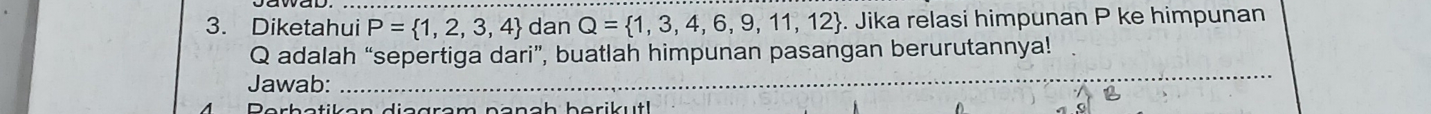 Diketahui P= 1,2,3,4 dan Q= 1,3,4,6,9,11,12. Jika relasi himpunan P ke himpunan
Q adalah “sepertiga dari”, buatlah himpunan pasangan berurutannya! 
Jawab:_ 
_ 
a 
Berbetiken diagram nanah berikut