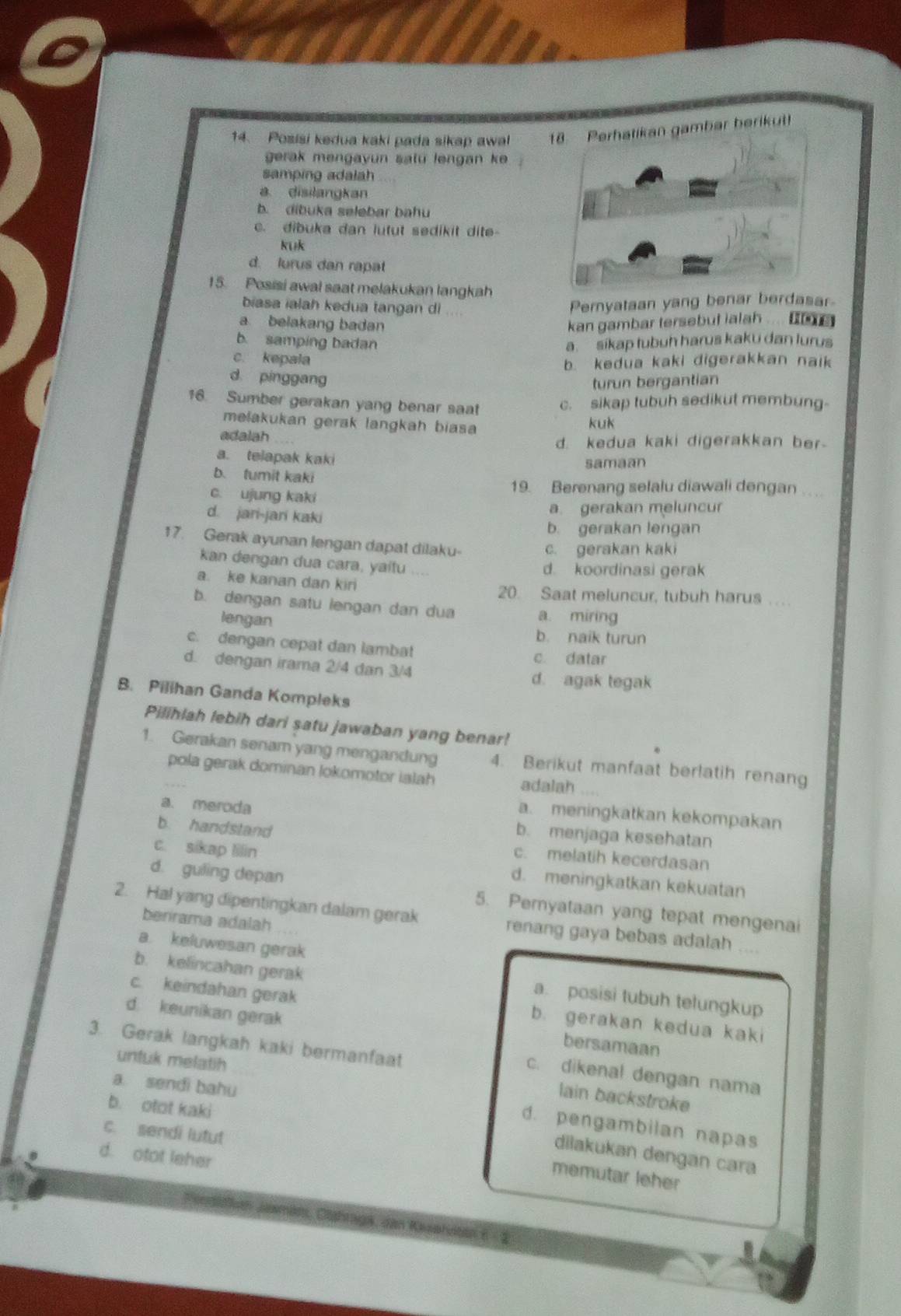 Posisi kedua kaki pada sikap awal r berikut!
gerak mengayun satu lengan ke 
samping adalah
a disilangkan
b. dibuka selebar bahu
c. dibuka dan lutut sedikit dite-
kuk
d. lurus dan rapat
15. Posisi awal saat melakukan langkah
biasa ialah kedua tangan di Peryataan yang benar berdasar
a belakang badan kan gambar tersebut ialah ....
b. samping badan a sikap tubuh harus kaku dan lurus
c. kepala
b. kedua kaki digerakkan naik
d pinggang
turun bergantian
16. Sumber gerakan yang benar saat c. sikap tubuh sedikut membung-
mełakukan gerak langkah biasa
kuk
adalah
d. kedua kaki digerakkan ber
a. telapak kaki
samaan
b. tumit kaki
c. ujung kaki
19. Berenang selalu diawali dengan ..
d. jari-jari kaki
a. gerakan meluncur
b. gerakan lengan
17. Gerak ayunan lengan dapat dilaku-
c. gerakan kaki
kan dengan dua cara, yaitu .. .
d. koordinasi gerak
a. ke kanan dan kiri 20. Saat meluncur, tubuh harus .
b. dengan satu lengan dan dua a. miring
lengan
b. naik turun
c. dengan cepat dan lambat c datar
d. dengan irama 2/4 dan 3/4 d. agak tegak
B. Pilihan Ganda Kompleks
Pilihlah lebih dari satu jawaban yang benar!
1. Gerakan senam yang mengandung 4. Berikut manfaat berlatih renang
pola gerak dominan lokomotor ialah adalah
a. meningkatkan kekompakan
a. meroda b. menjaga kesehatan
b. handstand c. melatih kecerdasan
c. sikap lilin d. meningkatkan kekuatan
d. guling depan 5. Pemyataan yang tepat mengenai
berirama adalah
2. Hal yang dipentingkan dalam gerak renang gaya bebas adalah ....
a. keluwesan gerak
b. kelincahan gerak
a. posisi tubuh telungkup
c. keindahan gerak b. gerakan kedua kaki
d. keunikan gerak
3. Gerak langkah kaki bermanfaat
bersamaan
untuk melatih
c. dikenal dengan nama
a sendi bahu
lain backstroke
b. otot kaki
d. pengambilan napas
c. sendi lutut
dilakukan dengan cara
d. otot leher
memutar leher