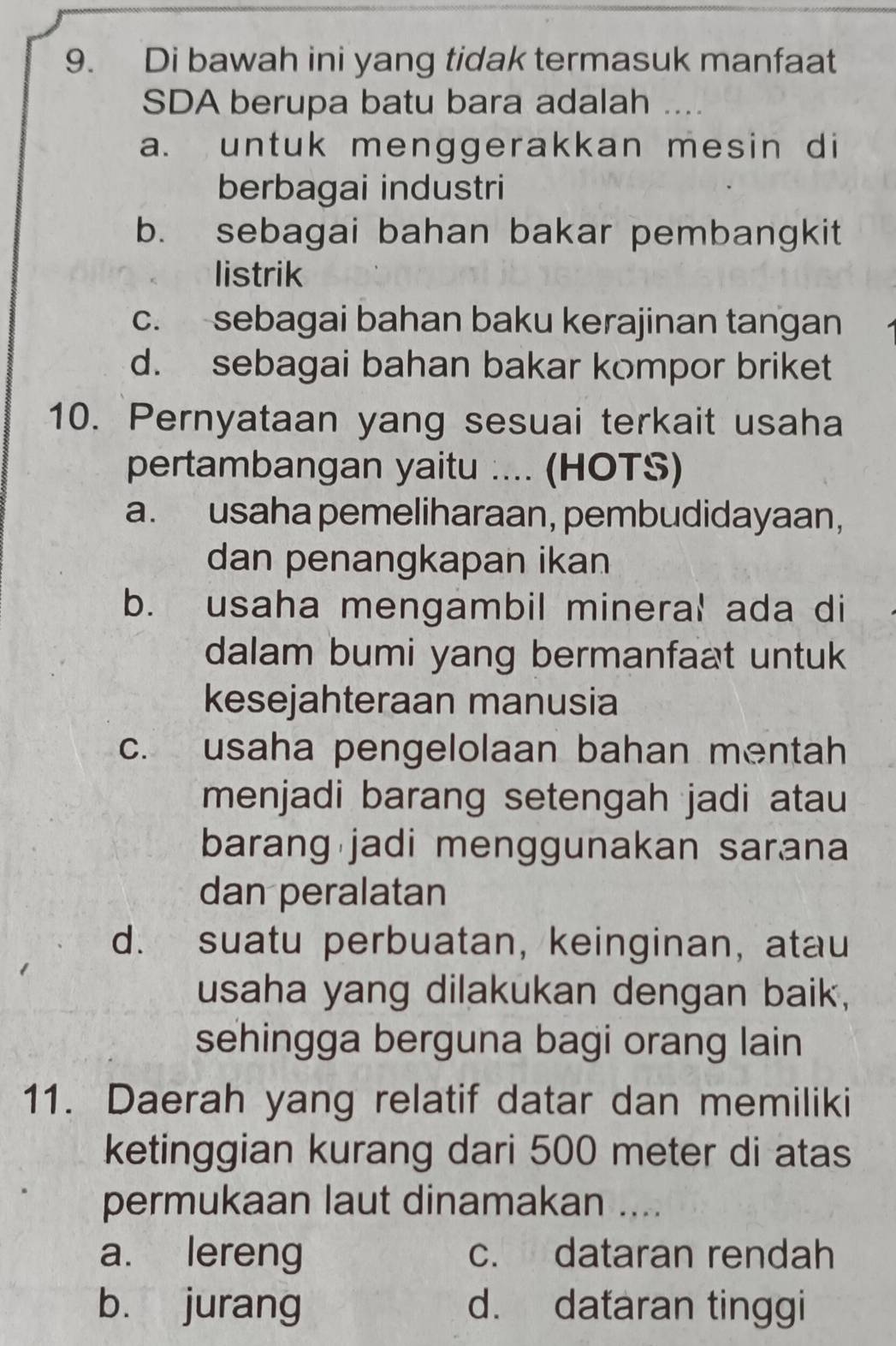 Di bawah ini yang tidak termasuk manfaat
SDA berupa batu bara adalah
a. untuk menggerakkan mesin di
berbagai industri
b. sebagai bahan bakar pembangkit
listrik
c. sebagai bahan baku kerajinan tangan
d. sebagai bahan bakar kompor briket
10. Pernyataan yang sesuai terkait usaha
pertambangan yaitu .... (HOTS)
a. usaha pemeliharaan, pembudidayaan,
dan penangkapan ikan
b. usaha mengambil mineral ada di
dalam bumi yang bermanfaat untuk
kesejahteraan manusia
c. usaha pengelolaan bahan mentah
menjadi barang setengah jadi atau
barang jadi menggunakan sarana
dan peralatan
d. suatu perbuatan, keinginan, atau
usaha yang dilakukan dengan baik,
sehingga berguna bagi orang lain
11. Daerah yang relatif datar dan memiliki
ketinggian kurang dari 500 meter di atas
permukaan laut dinamakan ....
a. lereng c. dataran rendah
bù jurang d. dataran tinggi