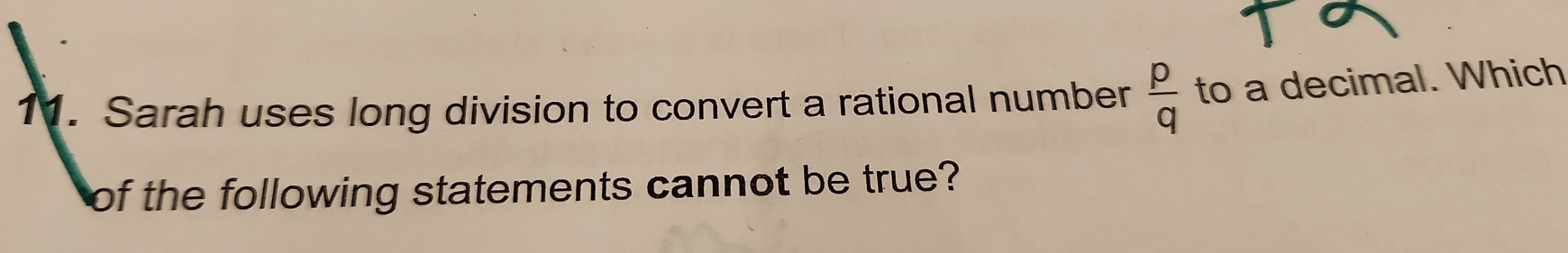 Sarah uses long division to convert a rational number  p/q  to a decimal. Which 
of the following statements cannot be true?