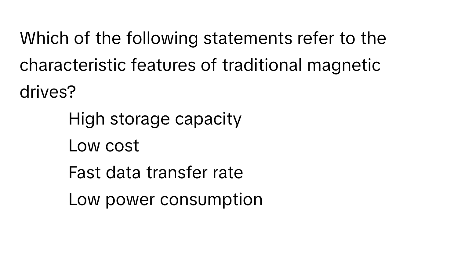 Which of the following statements refer to the characteristic features of traditional magnetic drives?

1) High storage capacity 
2) Low cost 
3) Fast data transfer rate 
4) Low power consumption