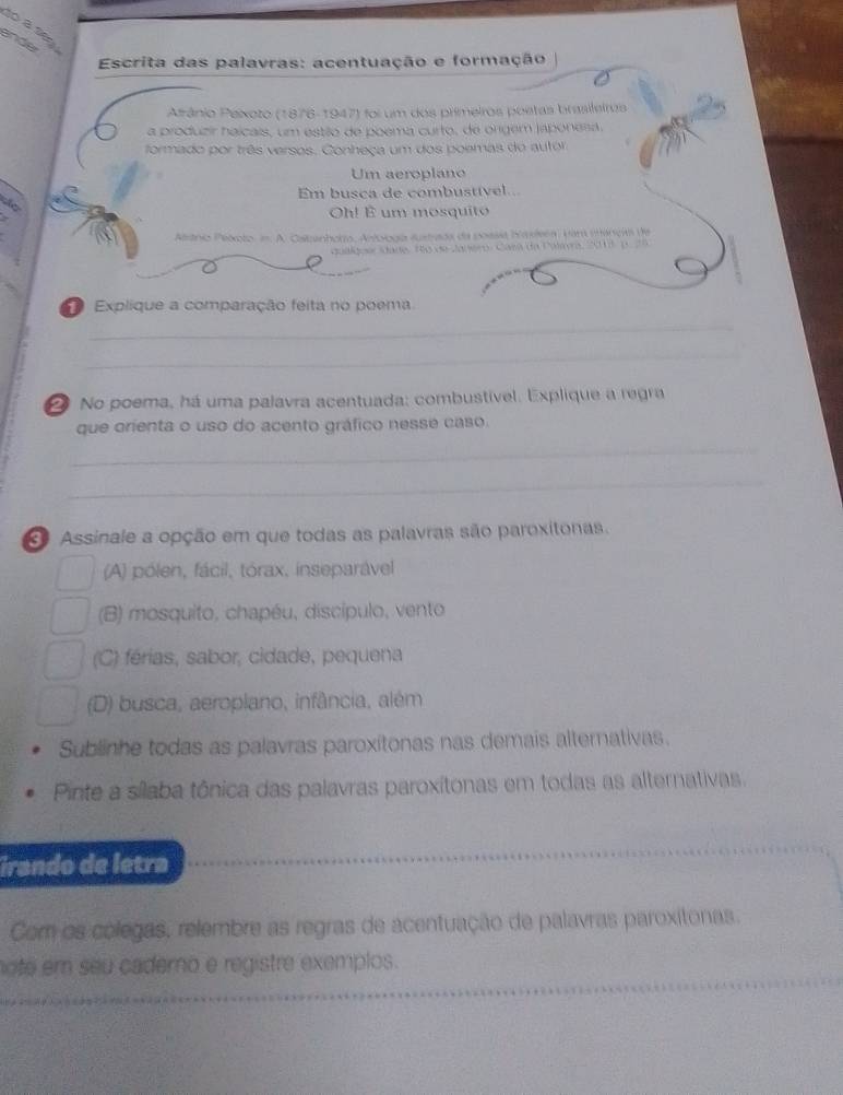 to a se
ander
Escrita das palavras: acentuação e formação
Atrânio Peixoto (1876-1947) foi um dos primeiros poetas brasileiros
a produzir haícais, um estão de poema curto, de orgem japonesa.
formado por três versos. Conheça um dos poemas do autor
Um aeroplano
Em busca de combustível..
do
Oh! É um mosquito
Natnio Pelicto, in. A. Cstanhorto, Amlooga sustada da poasit Yaleea, var máncas de
qualquer stade. Ro de Janero, Casa da Palava, 201, p. 25
Explique a comparação feita no poema
_
_
2 No poema, há uma palavra acentuada: combustível. Explique a regra
que orienta o uso do acento gráfico nesse caso.
_
_
Assinale a opção em que todas as palavras são paroxitonas.
(A) pólen, fácil, tórax, inseparável
(B) mosquito, chapéu, discípulo, vento
(C) férias, sabor, cidade, pequena
(D) busca, aeropiano, infância, além
Sublinhe todas as palavras paroxitonas nas demais alternativas.
Pinte a sílaba tônica das palavras paroxítonas em todas as alternativas.
irando de letra
Com os colegas, relembre as regras de acentuação de palavras paroxitonas
oté em seu cadero e registre exemplos.