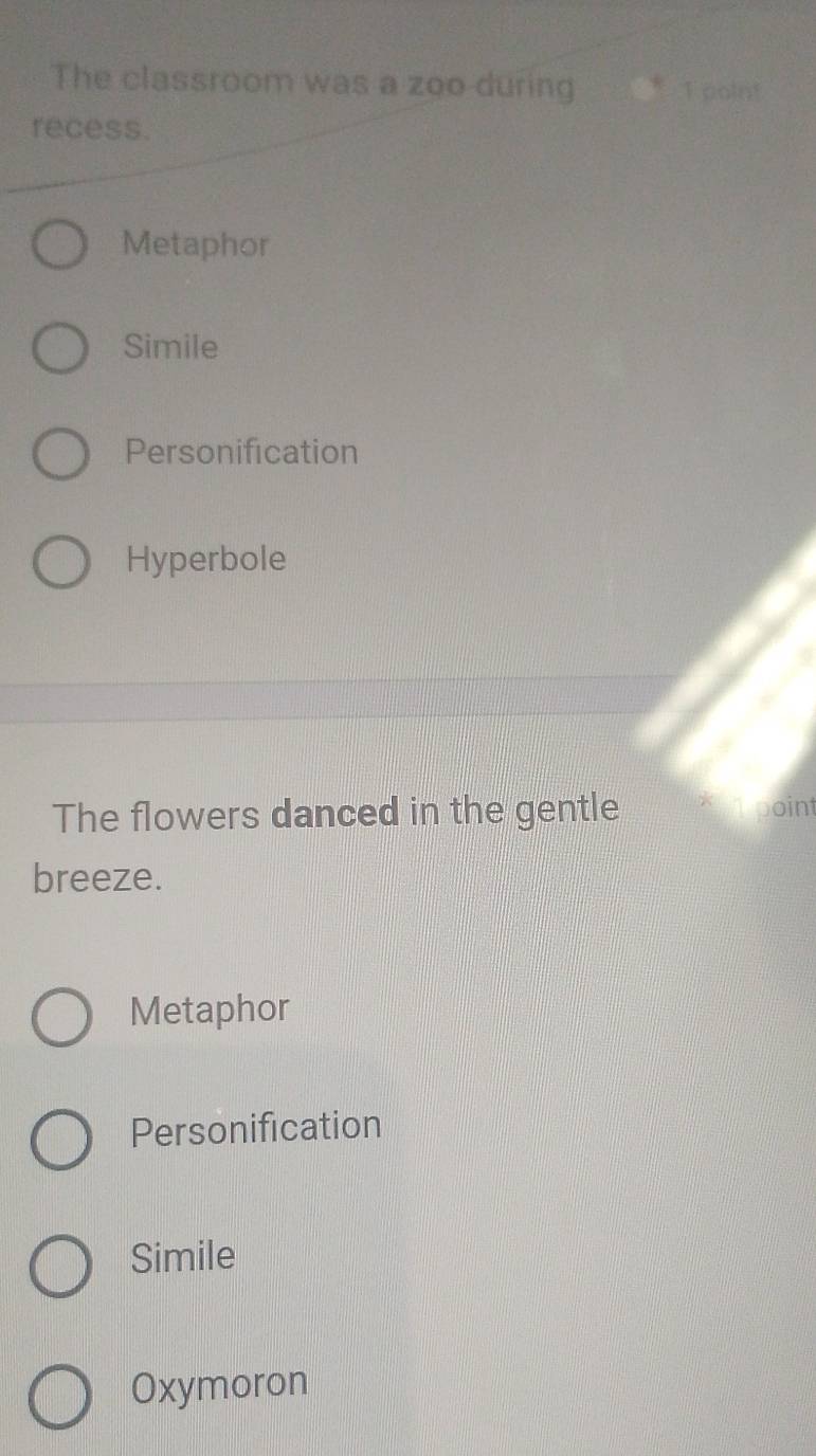 The classroom was a zoo during 1 point
recess.
Metaphor
Simile
Personification
Hyperbole
The flowers danced in the gentle boint
breeze.
Metaphor
Personification
Simile
Oxymoron