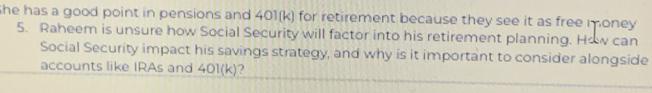 She has a good point in pensions and 401(k) for retirement because they see it as free money 
5. Raheem is unsure how Social Security will factor into his retirement planning. How can 
Social Security impact his savings strategy, and why is it important to consider alongside 
accounts like IRAs and 401(k) ?