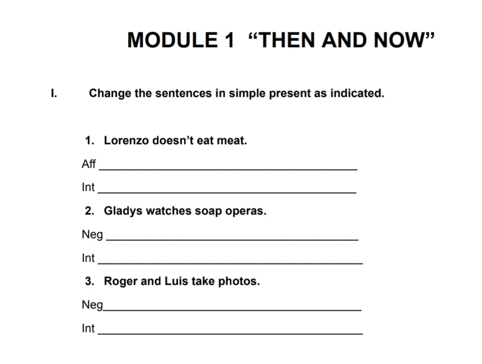 MODULE 1 “THEN AND NOW” 
I. Change the sentences in simple present as indicated. 
1. Lorenzo doesn’t eat meat. 
_ 
Aff 
Int 
_ 
2. Gladys watches soap operas. 
Neg_ 
Int_ 
3. Roger and Luis take photos. 
Neg_ 
_ 
Int