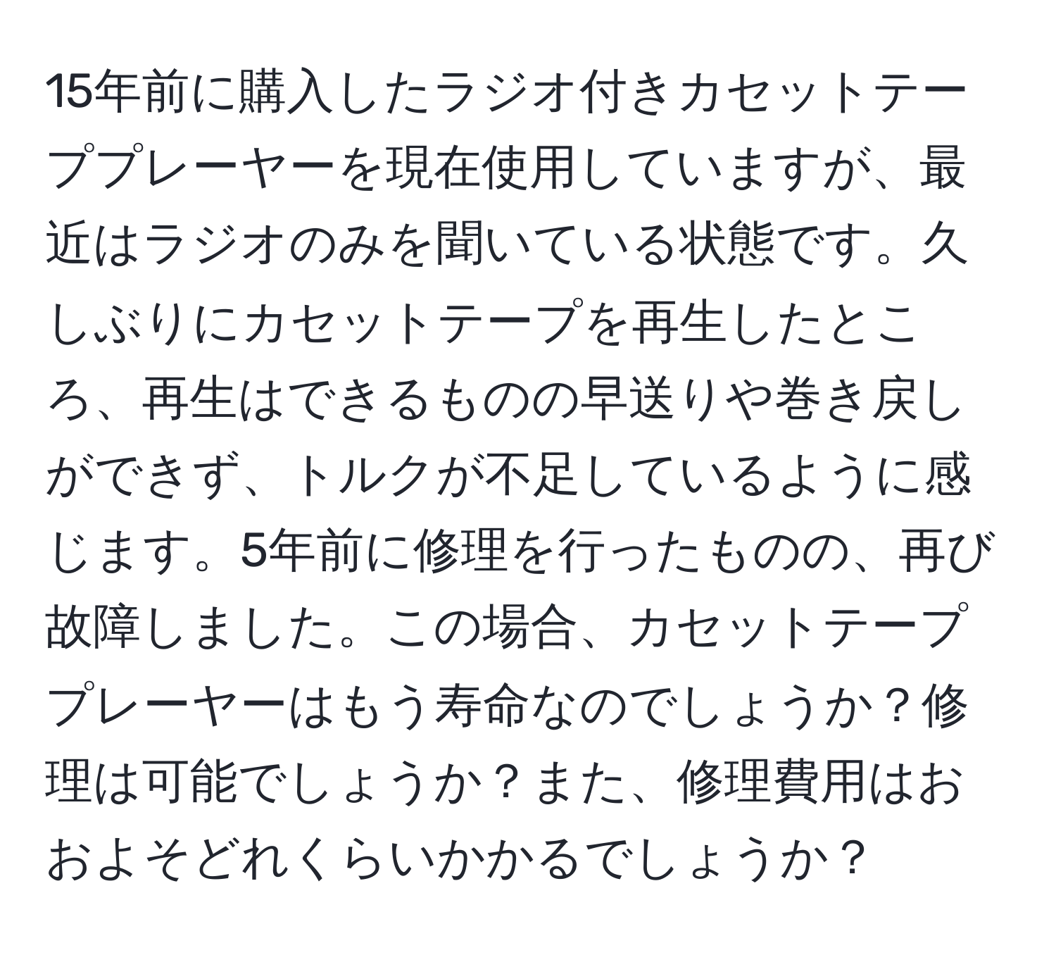 15年前に購入したラジオ付きカセットテーププレーヤーを現在使用していますが、最近はラジオのみを聞いている状態です。久しぶりにカセットテープを再生したところ、再生はできるものの早送りや巻き戻しができず、トルクが不足しているように感じます。5年前に修理を行ったものの、再び故障しました。この場合、カセットテーププレーヤーはもう寿命なのでしょうか？修理は可能でしょうか？また、修理費用はおおよそどれくらいかかるでしょうか？