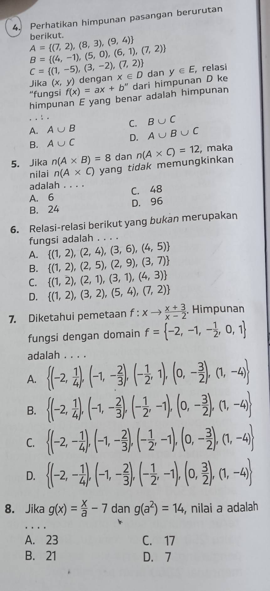 Perhatikan himpunan pasangan berurutan
berikut.
A= (7,2),(8,3),(9,4)
B= (4,-1),(5,0),(6,1),(7,2)
C= (1,-5),(3,-2),(7,2) dan y∈ E , relasi
Jika (x,y) dengan x∈ D
“fungsi f(x)=ax+b'' dari himpunan D ke
himpunan E yang benar adalah himpunan
C. B∪ C
A. A∪ B
B. A∪ C D. A∪ B∪ C
5. Jika n(A* B)=8 dan n(A* C)=12 , maka
nilai n(A* C) yang tidak memungkinkan 
adalah . . . .
A. 6 C. 48
B. 24 D. 96
6. Relasi-relasi berikut yang bukan merupakan
fungsi adalah . . . .
A.  (1,2),(2,4),(3,6),(4,5)
B.  (1,2),(2,5),(2,9),(3,7)
C.  (1,2),(2,1),(3,1),(4,3)
D.  (1,2),(3,2),(5,4),(7,2)
7. Diketahui pemetaan f:xto  (x+3)/x-2 . Himpunan
fungsi dengan domain f= -2,-1,- 1/2 ,0,1
adalah . . . .
A.  (-2, 1/4 ),(-1,- 2/3 ),(- 1/2 ,1),(0,- 3/2 ),(1,-4)
B.  (-2, 1/4 ),(-1,- 2/3 ),(- 1/2 ,-1),(0,- 3/2 ),(1,-4)
C.  (-2,- 1/4 ),(-1,- 2/3 ),(- 1/2 ,-1),(0,- 3/2 ),(1,-4)
D.  (-2,- 1/4 ),(-1,- 2/3 ),(- 1/2 ,-1),(0, 3/2 ),(1,-4)
8. Jika g(x)= x/a -7 dan g(a^2)=14 , nilai a adalah
_
A. 23 C. 17
B. 21 D. 7