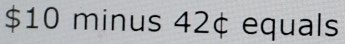 $10 minus 42¢ equals