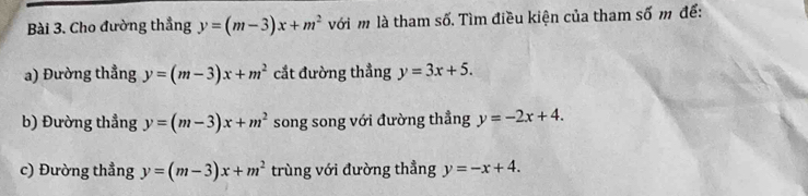 Cho đường thẳng y=(m-3)x+m^2 với m là tham số. Tìm điều kiện của tham số m để: 
a) Đường thẳng y=(m-3)x+m^2 cắt đường thẳng y=3x+5. 
b) Đường thẳng y=(m-3)x+m^2 song song với đường thẳng y=-2x+4. 
c) Đường thẳng y=(m-3)x+m^2 trùng với đường thẳng y=-x+4.