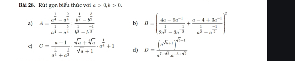 Rút gọn biểu thức với a>0, b>0. 
a) A=frac a^(frac 1)4-a^(frac 9)4a^(frac 1)4-a^(frac 5)4:frac b^(frac 1)2-b^(frac 3)2b^(frac 1)2-b^(frac -1)2 b) B=(frac 4a-9a^(-1)2a^(frac 1)2-3a^(-frac 1)2+frac a-4+3a^(-1)a^(frac 1)2-a^(frac -1)2)^2
c) C=frac a-1a^(frac 3)4+a^(frac 1)2·  (sqrt(a)+sqrt[4](a))/sqrt(a)+1 · a^(frac 1)4+1 d) D=frac (a^(sqrt(b)+1))^sqrt(b)-1a^(7-sqrt(2))a^(-3+sqrt(2))