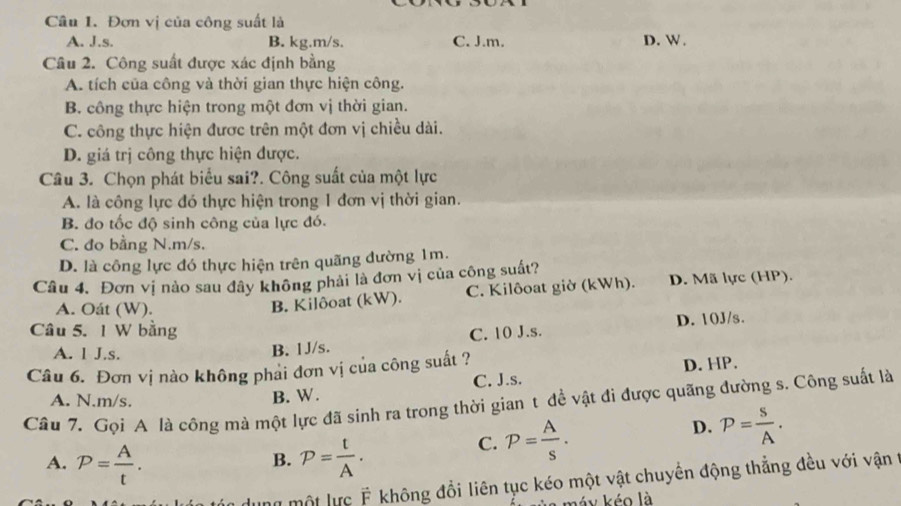 Đơn vị của công suất là
A. J.s. B. kg. m/s. C. J.m. D. W.
Câu 2. Công suất được xác định bằng
A. tích của công và thời gian thực hiện công.
B. công thực hiện trong một đơn vị thời gian.
C. công thực hiện được trên một đơn vị chiều dài.
D. giá trị công thực hiện được.
Câu 3. Chọn phát biểu sai?. Công suất của một lực
A. là công lực đó thực hiện trong 1 đơn vị thời gian.
B. đo tốc độ sinh công của lực đó.
C. đo bằng N. m/s.
D. là công lực đó thực hiện trên quãng đường 1m.
Câu 4. Đơn vị nào sau đây không phải là đơn vị của công suất?
A. Oát (W).
B. Kilôoat (kW). C. Kilôoat giờ (kWh). D. Mã lực (HP).
D. 10J/s.
Câu 5. 1 W bằng C. 10 J. s.
A. l J.s.
B. 1J/s.
Câu 6. Đơn vị nào không phai đơn vị của công suất ?
A. N. m/s.
B. W. C. J.s. D. HP.
Câu 7. Gọi A là công mà một lực đã sinh ra trong thời gian t đề vật đi được quãng đường s. Công suất là
A. P= A/t . P= t/A .
C. P= A/s .
D. P= s/A . 
B.
một lực F không đổi liên tục kéo một vật chuyển động thẳng đều với vận ở