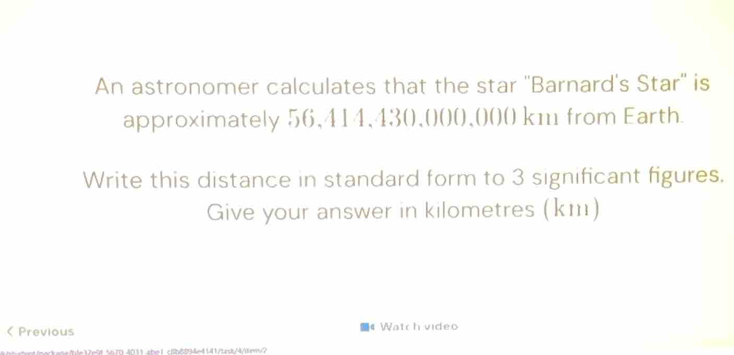 An astronomer calculates that the star ''Barnard's Star'' is 
approximately 56,414,43 (),(()(),()()( km from Earth. 
Write this distance in standard form to 3 significant figures. 
Give your answer in kilometres (km)