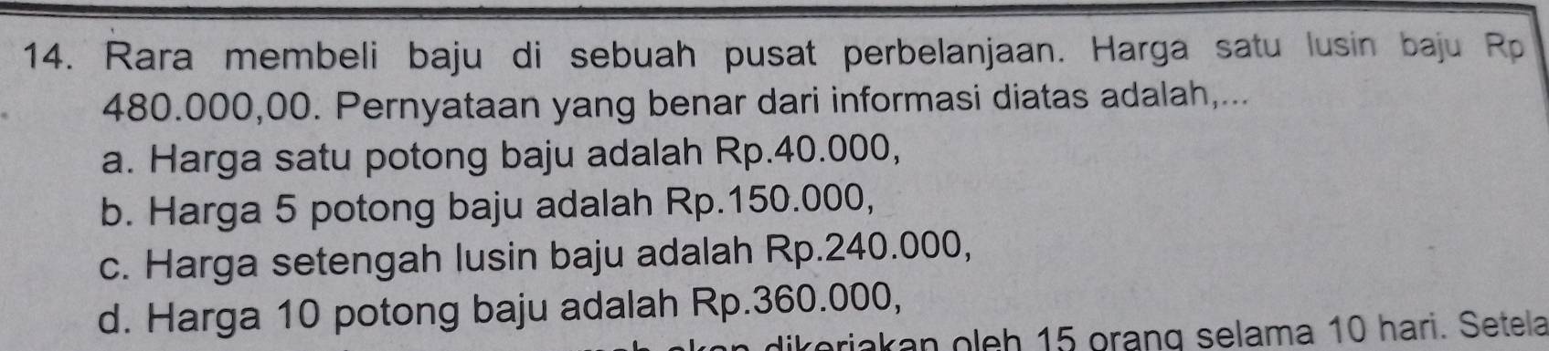 Rara membeli baju di sebuah pusat perbelanjaan. Harga satu lusin baju Rp
480.000,00. Pernyataan yang benar dari informasi diatas adalah,...
a. Harga satu potong baju adalah Rp.40.000,
b. Harga 5 potong baju adalah Rp.150.000,
c. Harga setengah lusin baju adalah Rp.240.000,
d. Harga 10 potong baju adalah Rp.360.000,
ariakan oleh 15 orạng selama 10 hari. Setela