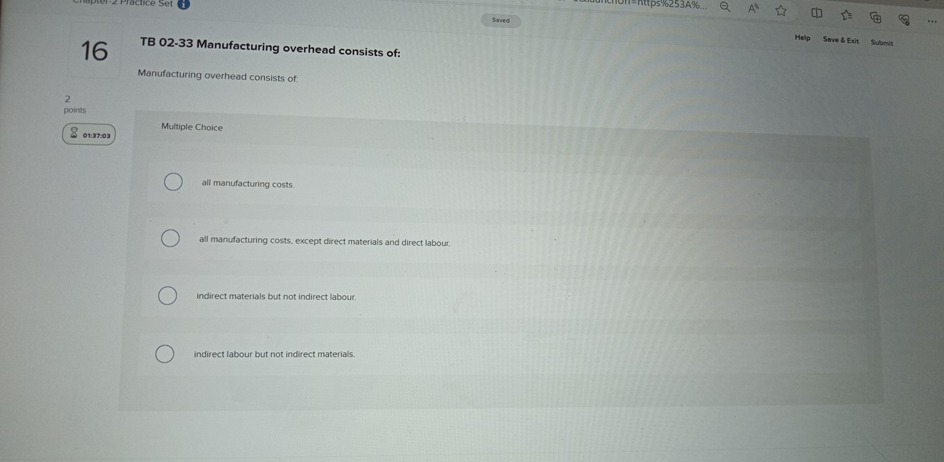 On=nttps%253A%...
Saved
Help Save & Exit Submit
16 TB 02-33 Manufacturing overhead consists of:
Manufacturing overhead consists of:
2
points
Multiple Choice
× 01:37:03
all manufacturing costs.
all manufacturing costs, except direct materials and direct labour.
indirect materials but not indirect labour.
indirect labour but not indirect materials.