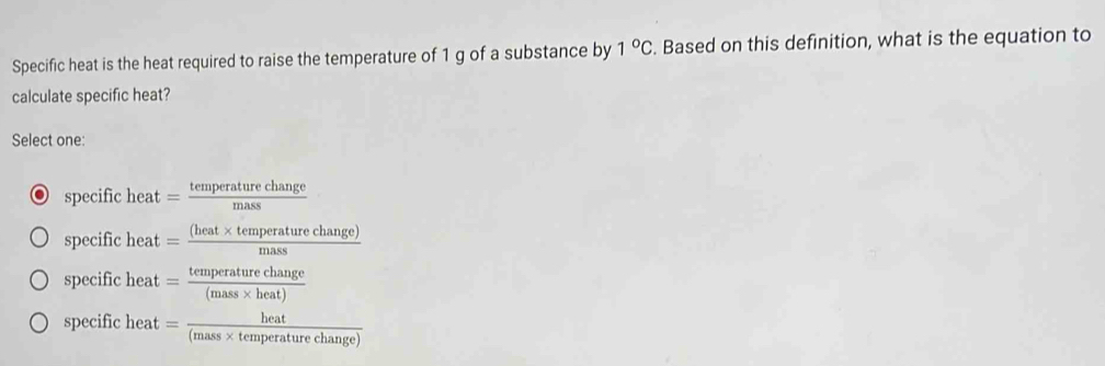 Specific heat is the heat required to raise the temperature of 1 g of a substance by 1°C. Based on this definition, what is the equation to
calculate specific heat?
Select one:
specific heat= temperaturechange/mass 
specific heat = ((heat* temperaturechange))/mass 
specific heat y = temperaturechange/(mass* heat) 
specific aeat . = heat/(mass* temperaturechange) 