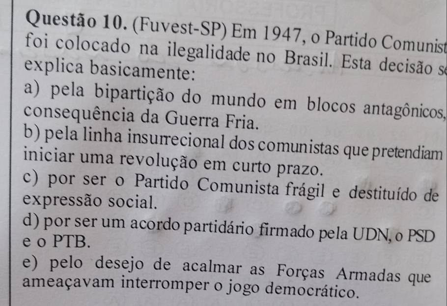 (Fuvest-SP) Em 1947, o Partido Comunist
foi colocado na ilegalidade no Brasil. Esta decisão se
explica basicamente:
a) pela bipartição do mundo em blocos antagônicos,
consequência da Guerra Fria.
b) pela linha insurrecional dos comunistas que pretendiam
iniciar uma revolução em curto prazo.
c) por ser o Partido Comunista frágil e destituído de
expressão social.
d) por ser um acordo partidário firmado pela UDN, o PSD
e o PTB.
e) pelo desejo de acalmar as Forças Armadas que
ameaçavam interromper o jogo democrático.