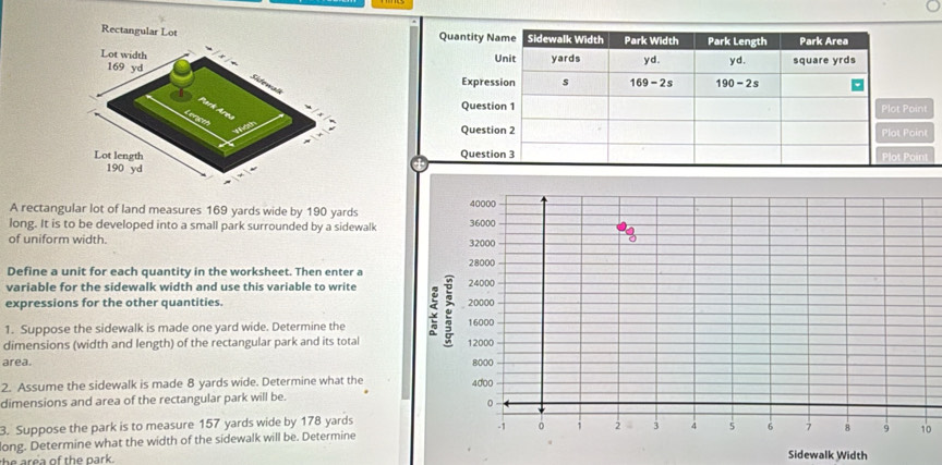 Rectangular Lot 
A rectangular lot of land measures 169 yards wide by 190 yards
long. It is to be developed into a small park surrounded by a sidewalk
of uniform width.
Define a unit for each quantity in the worksheet. Then enter a
variable for the sidewalk width and use this variable to write
expressions for the other quantities. 
1. Suppose the sidewalk is made one yard wide. Determine the
dimensions (width and length) of the rectangular park and its total
area. 
2. Assume the sidewalk is made 8 yards wide. Determine what the
dimensions and area of the rectangular park will be.
3. Suppose the park is to measure 157 yards wide by 178 yards
ong. Determine what the width of the sidewalk will be. Determine0
th e re a of the park . Sidewalk Width