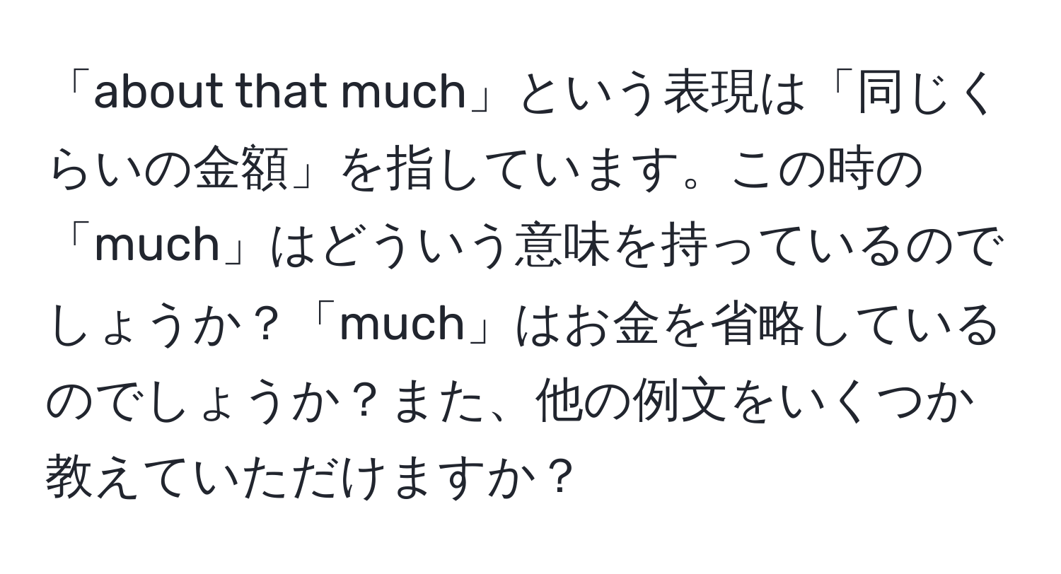 「about that much」という表現は「同じくらいの金額」を指しています。この時の「much」はどういう意味を持っているのでしょうか？「much」はお金を省略しているのでしょうか？また、他の例文をいくつか教えていただけますか？