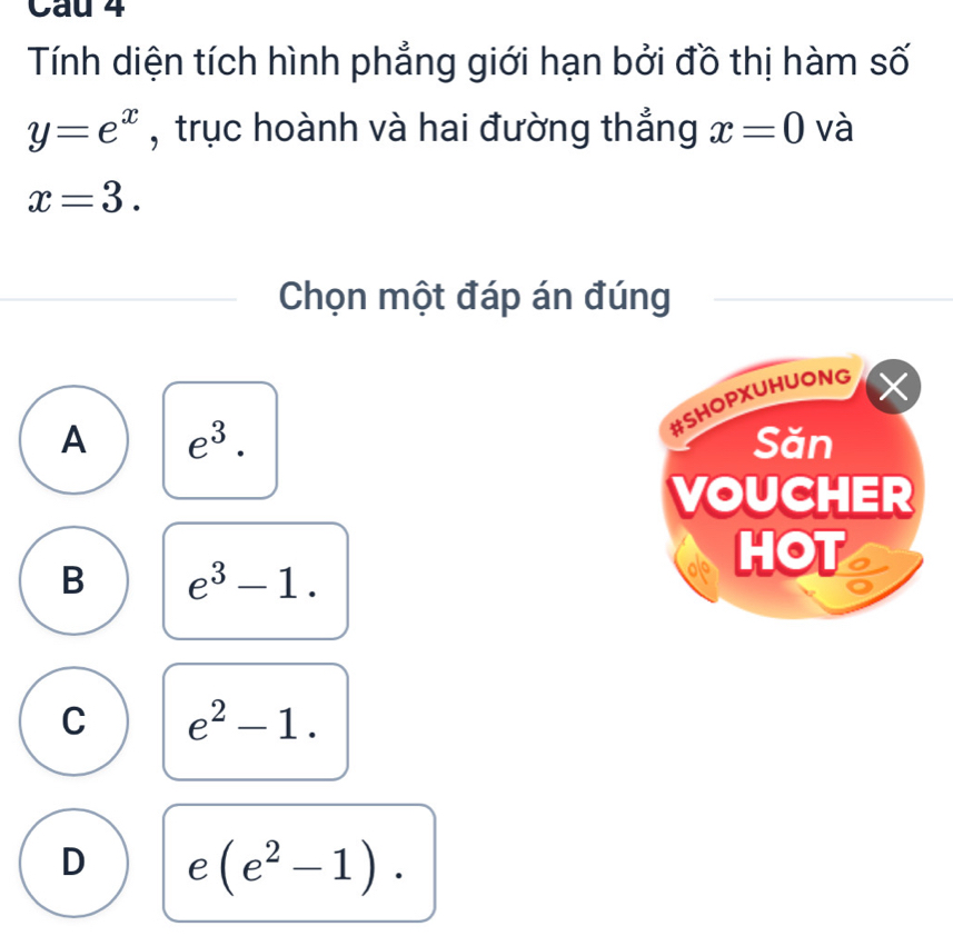 Cau 4
Tính diện tích hình phẳng giới hạn bởi đồ thị hàm số
y=e^x , trục hoành và hai đường thẳng x=0 và
x=3. 
Chọn một đáp án đúng
#SHOPXUHUONG X
A e^3. Săn
VOUCHER
B e^3-1. 
HOT
C e^2-1.
D e (e^2-1).