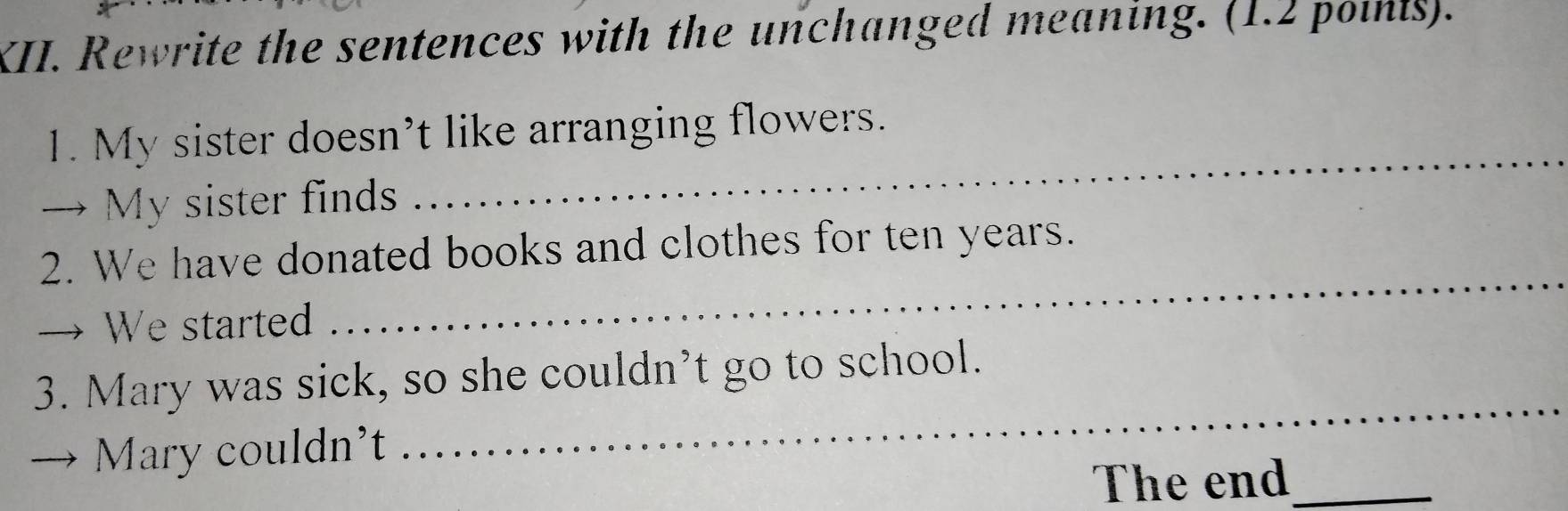 Rewrite the sentences with the unchanged meaning. (1.2 poinis). 
1. My sister doesn’t like arranging flowers. 
→ My sister finds 
_ 
2. We have donated books and clothes for ten years. 
→ We started 
_ 
3. Mary was sick, so she couldn’t go to school. 
Mary couldn't 
_ 
The end_