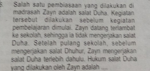 Salah satu pembiasaan yang dilakukan di 
madrasah Zayn adalah salat Duha. Kegiatan 
tersebut dilakukan sebelum kegiatan 
pembelajaran dimulai. Zayn datang terlambat 
ke sekolah, sehingga ia tidak mengerjakan salat 
Duha. Setelah pulang sekolah, sebelum 
mengerjakan salat Dhuhur, Zayn mengerjakan 
salat Duha terlebih dahulu. Hukum salat Duha 
yang dilakukan oleh Żayn adalah ...._