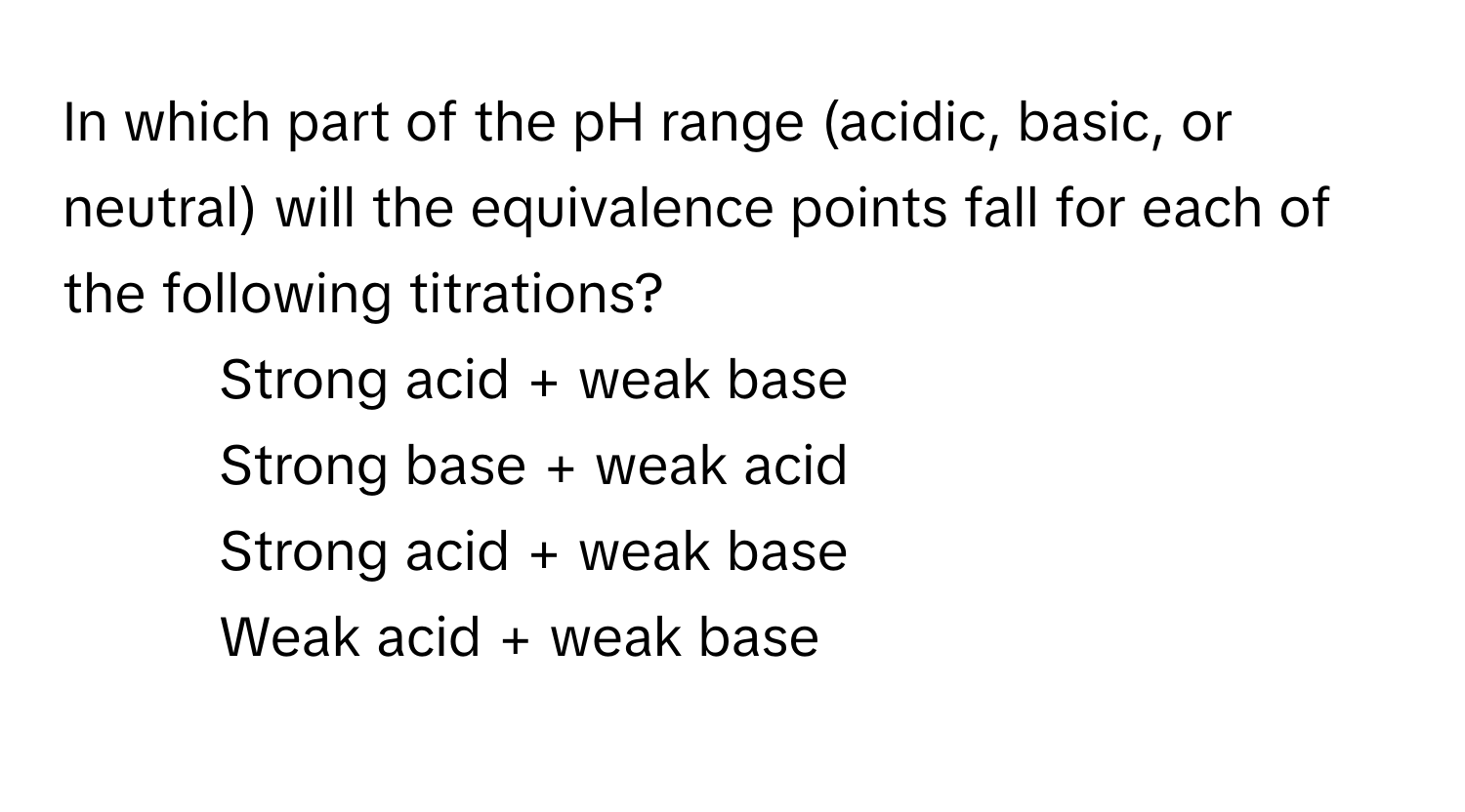 In which part of the pH range (acidic, basic, or neutral) will the equivalence points fall for each of the following titrations?
- Strong acid + weak base
- Strong base + weak acid
- Strong acid + weak base
- Weak acid + weak base