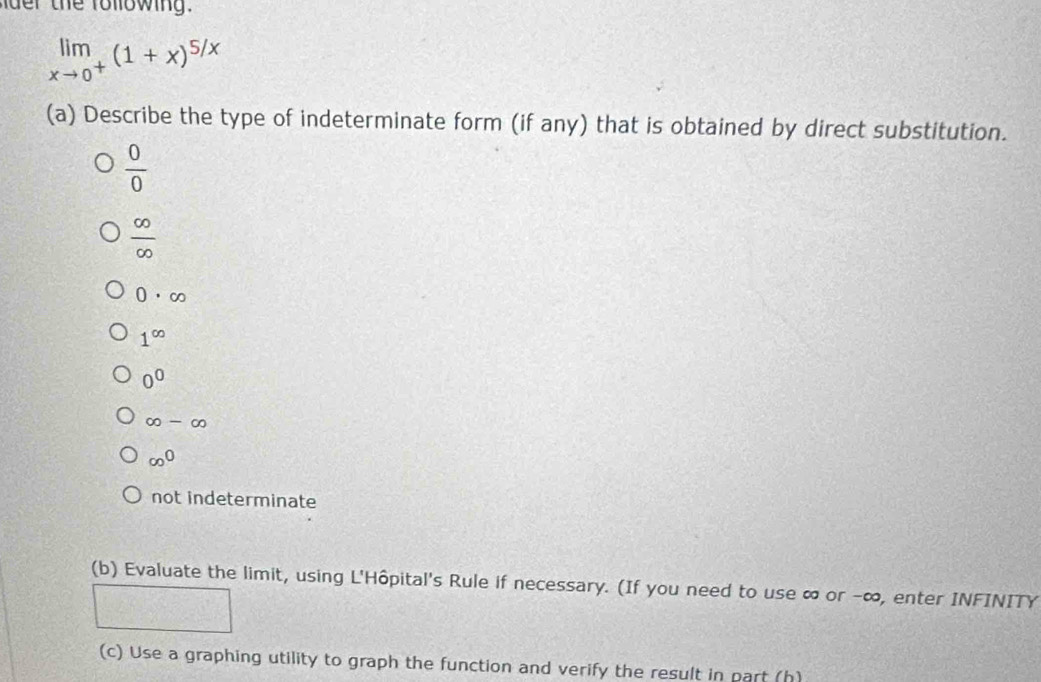 the ro llowing .
limlimits _xto 0^+(1+x)^5/x
(a) Describe the type of indeterminate form (if any) that is obtained by direct substitution.
 0/0 
 ∈fty /∈fty  
0· ∈fty
1^(∈fty)
0^0
∈fty -∈fty
∈fty^0
not indeterminate
(b) Evaluate the limit, using L'Hôpital's Rule if necessary. (If you need to use ∞ or -∞, enter INFINITY
(..8,.8)
frac 31 1/3 
(c) Use a graphing utility to graph the function and verify the result in part (h)