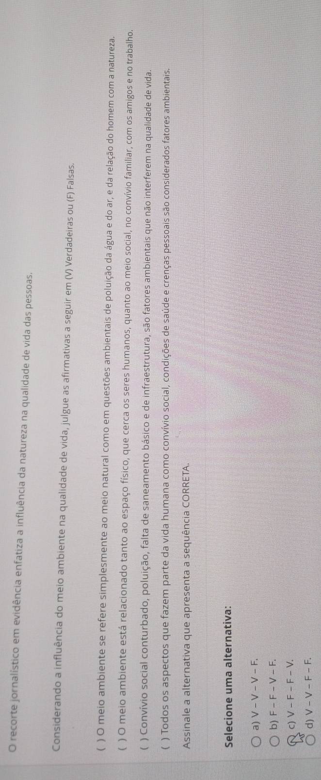 recorte jornalístico em evidência enfatiza a influência da natureza na qualidade de vida das pessoas.
Considerando a influência do meio ambiente na qualidade de vida, julgue as afirmativas a seguir em (V) Verdadeiras ou (F) Falsas.
( ) O meio ambiente se refere simplesmente ao meio natural como em questões ambientais de poluição da água e do ar, e da relação do homem com a natureza.
C ) O meio ambiente está relacionado tanto ao espaço físico, que cerca os seres humanos, quanto ao meio social, no convívio familiar, com os amigos e no trabalho.
( ) Convívio social conturbado, poluição, falta de saneamento básico e de infraestrutura, são fatores ambientais que não interferem na qualidade de vida.
C ) Todos os aspectos que fazem parte da vida humana como convívio social, condições de saúde e crenças pessoais são considerados fatores ambientais.
Assinale a alternativa que apresenta a sequência CORRETA.
Selecione uma alternativa:
a) V-V-V-F.
b) F-F-V-F.
C) V-F-F-V.
d) V-V-F-F.
