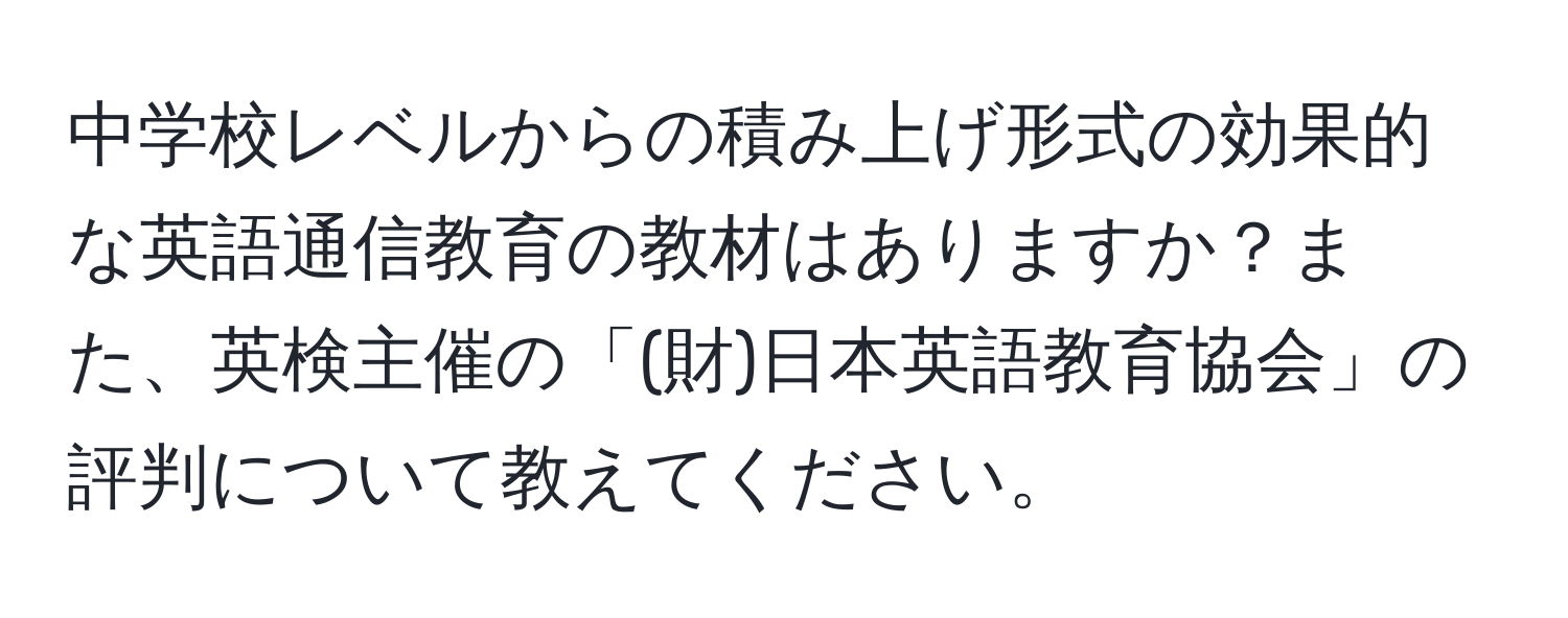 中学校レベルからの積み上げ形式の効果的な英語通信教育の教材はありますか？また、英検主催の「(財)日本英語教育協会」の評判について教えてください。