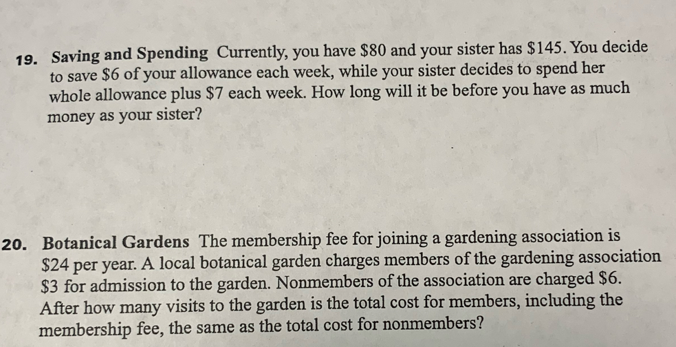 Saving and Spending Currently, you have $80 and your sister has $145. You decide 
to save $6 of your allowance each week, while your sister decides to spend her 
whole allowance plus $7 each week. How long will it be before you have as much 
money as your sister? 
20. Botanical Gardens The membership fee for joining a gardening association is
$24 per year. A local botanical garden charges members of the gardening association
$3 for admission to the garden. Nonmembers of the association are charged $6. 
After how many visits to the garden is the total cost for members, including the 
membership fee, the same as the total cost for nonmembers?