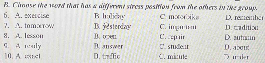 Choose the word that has a different stress position from the others in the group.
6. A. exercise B. holiday C. motorbike D. remember
7. A. tomorrow B. yesterday C. important D. tradition
8. A. lesson B. open C. repair D. autumn
9. A. ready B. answer C. student D. about
10. A. exact B. traffic C. minute D. under