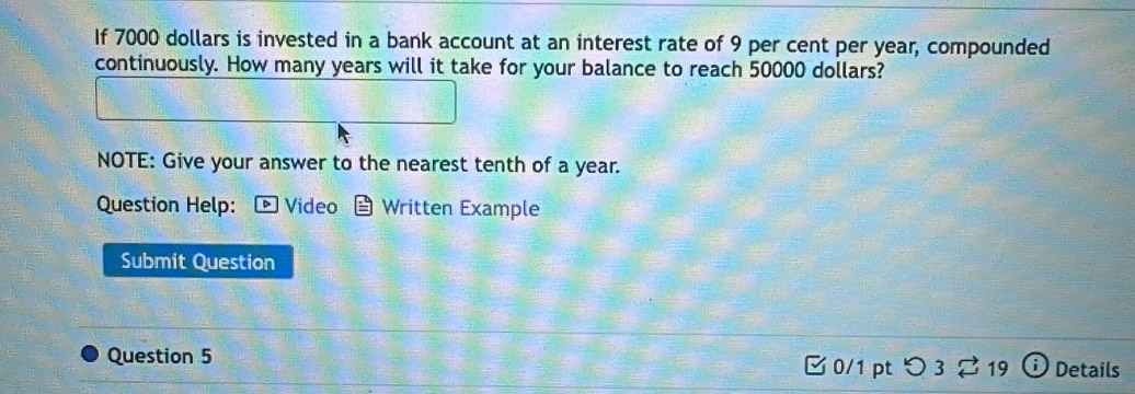 If 7000 dollars is invested in a bank account at an interest rate of 9 per cent per year, compounded 
continuously. How many years will it take for your balance to reach 50000 dollars? 
NOTE: Give your answer to the nearest tenth of a year. 
Question Help: ▶Video Written Example 
Submit Question 
Question 5 □0/1 pt つ 3 ⇄ 19 Details