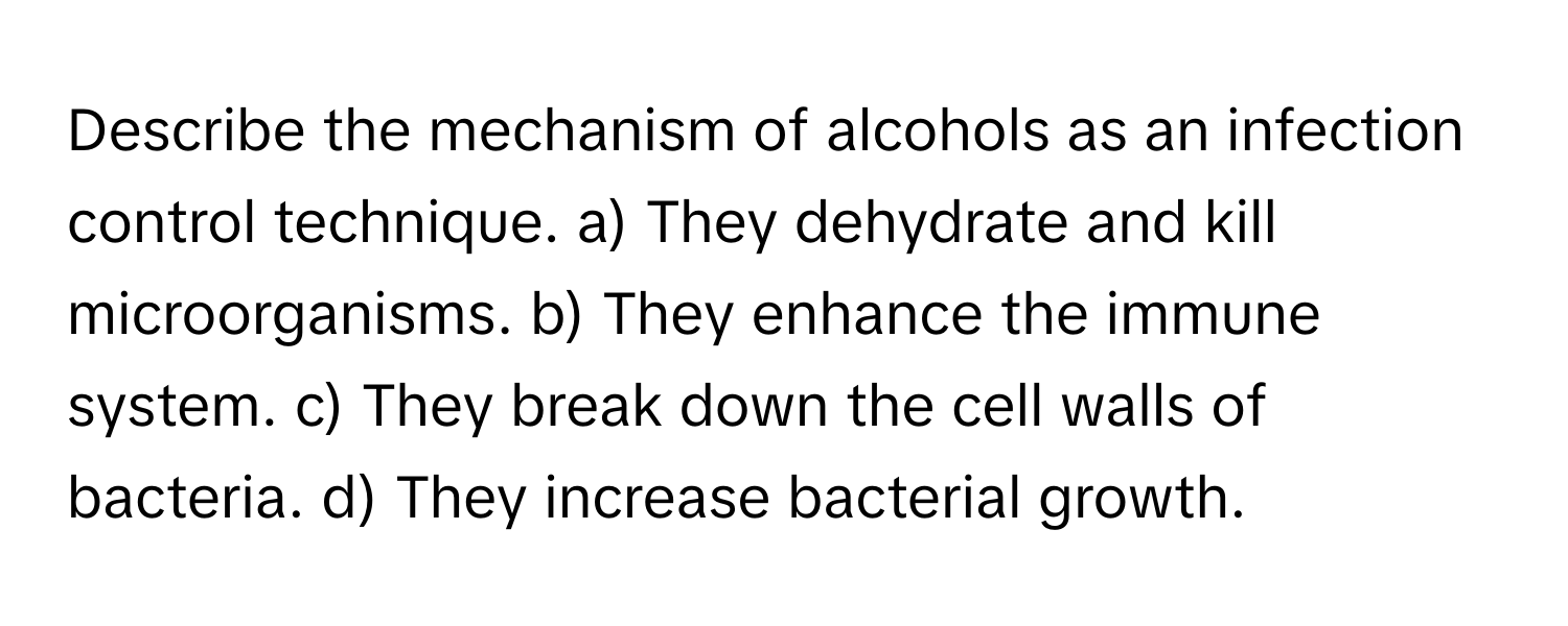 Describe the mechanism of alcohols as an infection control technique.  a) They dehydrate and kill microorganisms. b) They enhance the immune system. c) They break down the cell walls of bacteria. d) They increase bacterial growth.