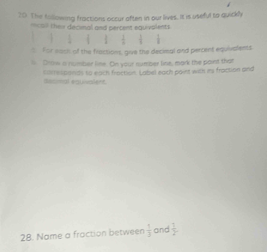 The following fractions occur often in our lives. It is useful to quickly 
recall their decimal and percent equivalents.
 1/4   2/3   3/4   1/6   1/5   1/6 
For each of the fractions, give the decimal and percent equivalents 
b Drow a number line. On your sumber line, mark the paint that 
corresponds to each fraction. Label each point with ins fraction and 
desimal equivalent. 
28. Name a fraction between  1/3  and  1/2 