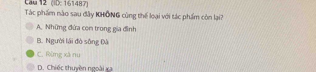 Cầu 12 (ID: 161487)
Tác phẩm nào sau đây KHÔNG cùng thể loại với tác phẩm còn lại?
A. Những đứa con trong gia đình
B. Người lái đò sông Đà
C. Rừng xà nu
D. Chiếc thuyền ngoài xa