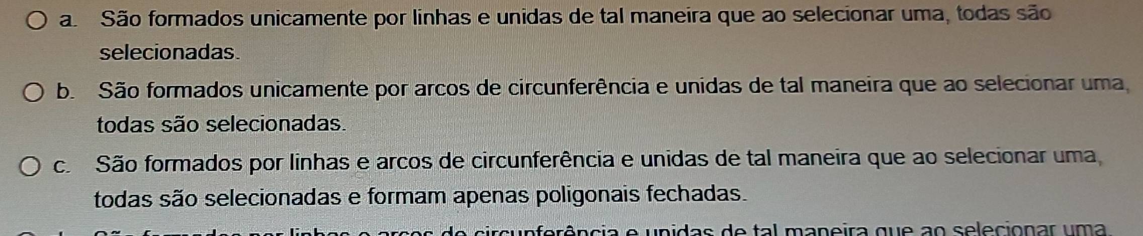 a São formados unicamente por linhas e unidas de tal maneira que ao selecionar uma, todas são
selecionadas.
b. São formados unicamente por arcos de circunferência e unidas de tal maneira que ao selecionar uma
todas são selecionadas.
cã São formados por linhas e arcos de circunferência e unidas de tal maneira que ao selecionar uma
todas são selecionadas e formam apenas poligonais fechadas.
A ci e unidas de tal maneira que ao selecionar um a