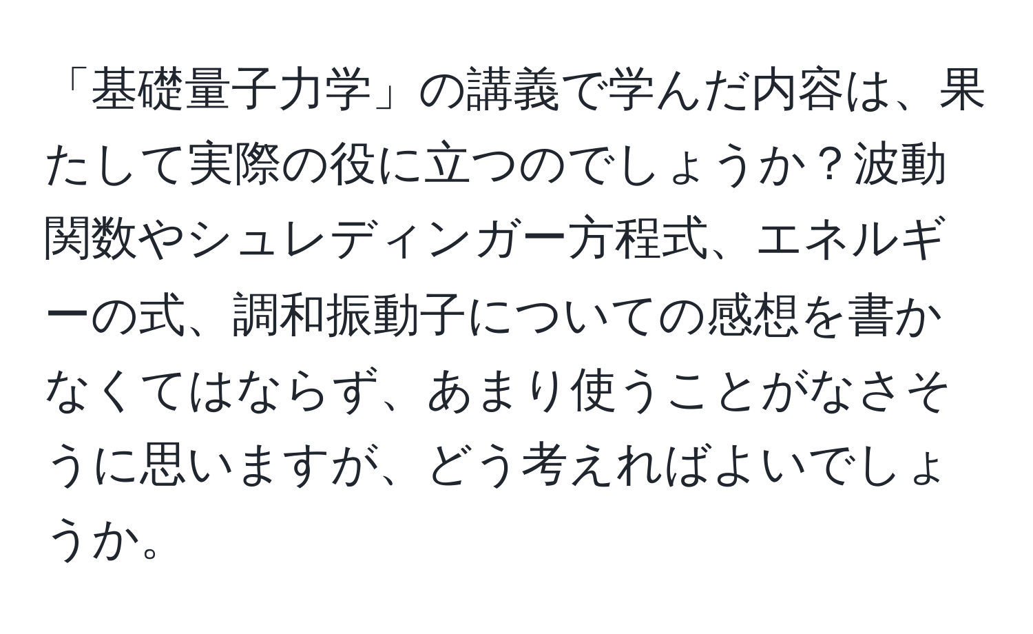 「基礎量子力学」の講義で学んだ内容は、果たして実際の役に立つのでしょうか？波動関数やシュレディンガー方程式、エネルギーの式、調和振動子についての感想を書かなくてはならず、あまり使うことがなさそうに思いますが、どう考えればよいでしょうか。